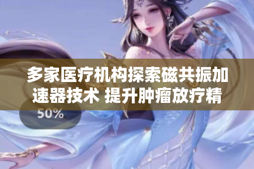 多家医疗机构探索磁共振加速器技术 提升肿瘤放疗精准度