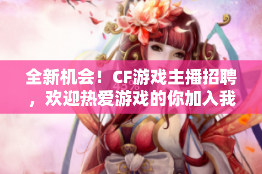 全新机会！CF游戏主播招聘，欢迎热爱游戏的你加入我们团队！
