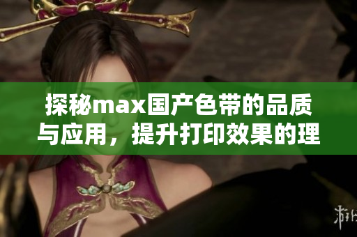 探秘max国产色带的品质与应用，提升打印效果的理想选择