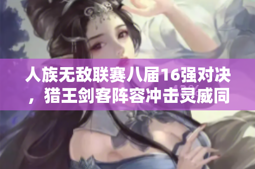 人族无敌联赛八届16强对决，猎王剑客阵容冲击灵威同场竞技