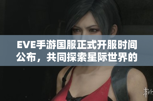 EVE手游国服正式开服时间公布，共同探索星际世界的未来！