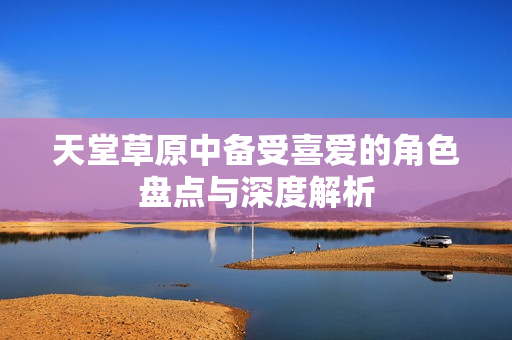 天堂草原中备受喜爱的角色盘点与深度解析