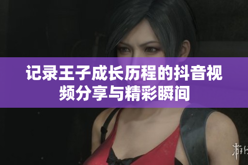 记录王子成长历程的抖音视频分享与精彩瞬间