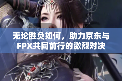 无论胜负如何，助力京东与FPX共同前行的激烈对决