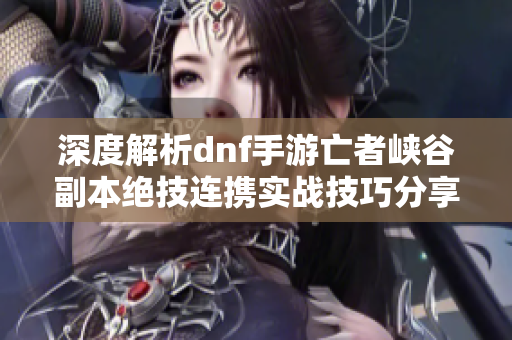 深度解析dnf手游亡者峡谷副本绝技连携实战技巧分享