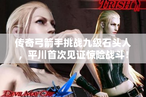 传奇弓箭手挑战九级石头人，平川首次见证惊险战斗！