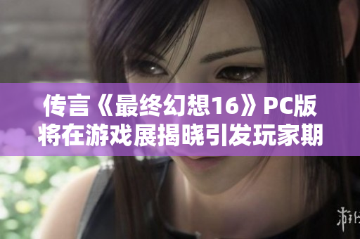 传言《最终幻想16》PC版将在游戏展揭晓引发玩家期待