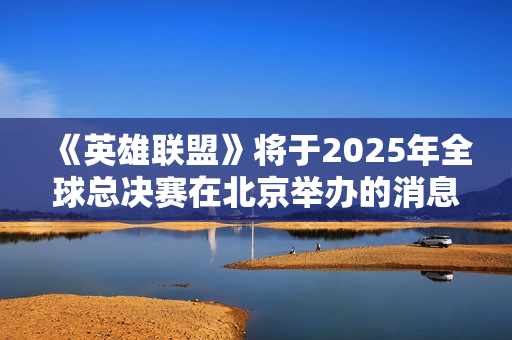 《英雄联盟》将于2025年全球总决赛在北京举办的消息引发热议