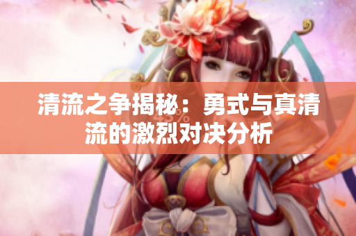 清流之争揭秘：勇式与真清流的激烈对决分析