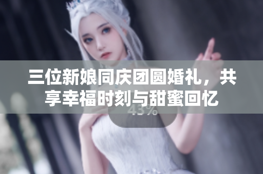 三位新娘同庆团圆婚礼，共享幸福时刻与甜蜜回忆