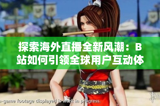 探索海外直播全新风潮：B站如何引领全球用户互动体验