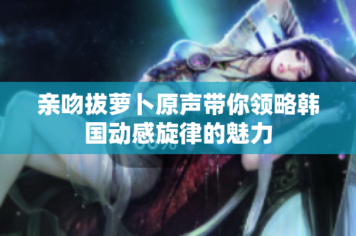 亲吻拔萝卜原声带你领略韩国动感旋律的魅力