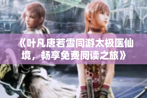 《叶凡唐若雪同游太极医仙境，畅享免费阅读之旅》