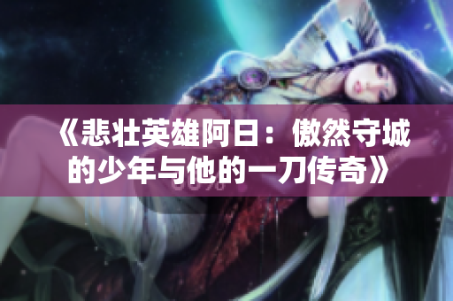 《悲壮英雄阿日：傲然守城的少年与他的一刀传奇》