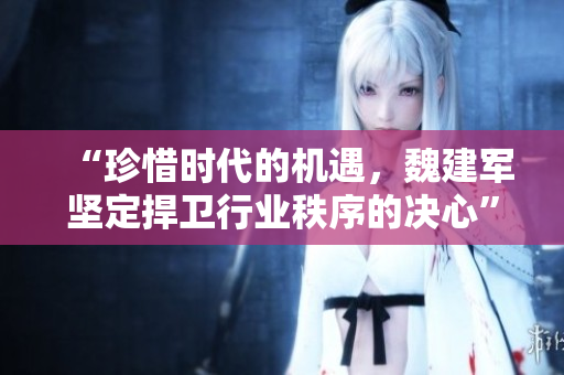 “珍惜时代的机遇，魏建军坚定捍卫行业秩序的决心”