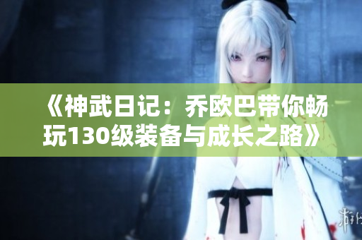 《神武日记：乔欧巴带你畅玩130级装备与成长之路》