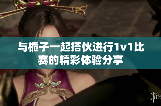 与栀子一起搭伙进行1v1比赛的精彩体验分享