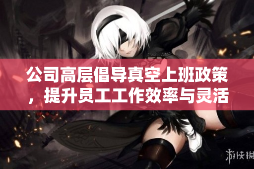 公司高层倡导真空上班政策，提升员工工作效率与灵活性