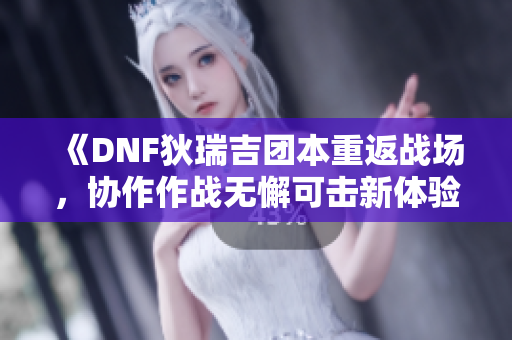 《DNF狄瑞吉团本重返战场，协作作战无懈可击新体验》