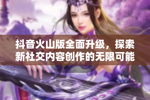 抖音火山版全面升级，探索新社交内容创作的无限可能