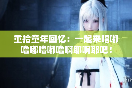 重拾童年回忆：一起来唱嘟噜嘟噜嘟噜啊耶啊耶吧！