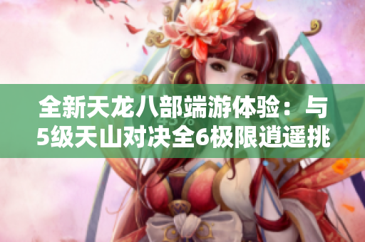 全新天龙八部端游体验：与5级天山对决全6极限逍遥挑战