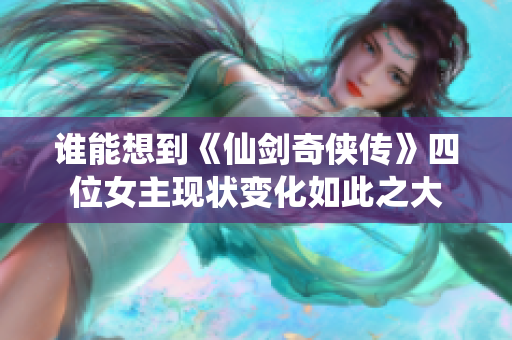 谁能想到《仙剑奇侠传》四位女主现状变化如此之大