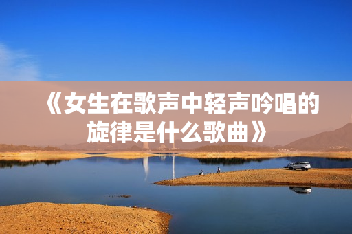 《女生在歌声中轻声吟唱的旋律是什么歌曲》