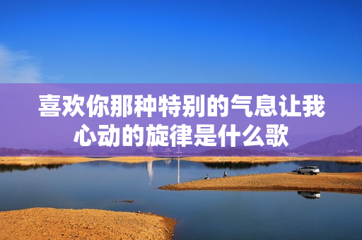 喜欢你那种特别的气息让我心动的旋律是什么歌
