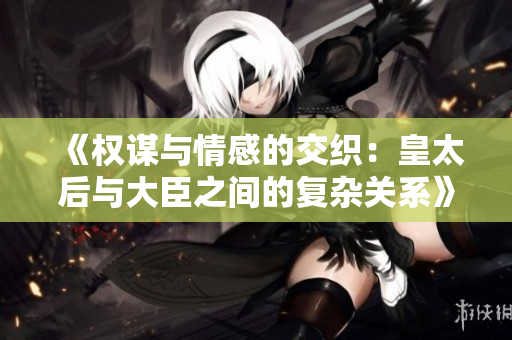《权谋与情感的交织：皇太后与大臣之间的复杂关系》