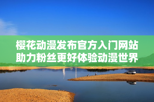 樱花动漫发布官方入门网站助力粉丝更好体验动漫世界