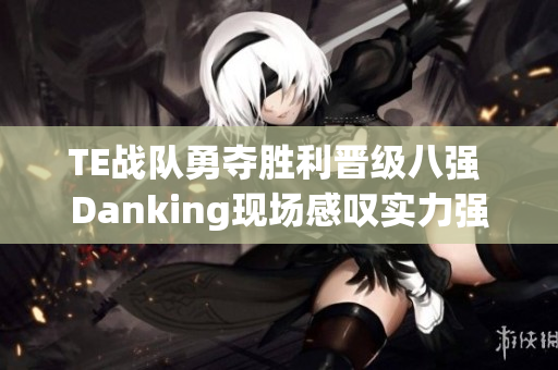 TE战队勇夺胜利晋级八强 Danking现场感叹实力强大