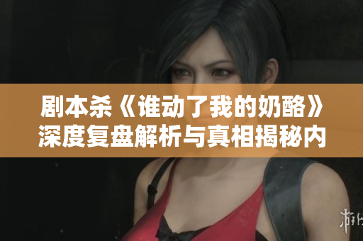剧本杀《谁动了我的奶酪》深度复盘解析与真相揭秘内幕揭秘
