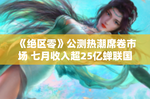 《绝区零》公测热潮席卷市场 七月收入超25亿蝉联国产游戏榜首