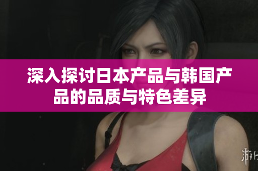 深入探讨日本产品与韩国产品的品质与特色差异