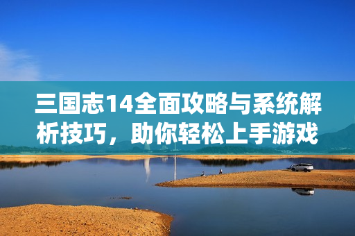 三国志14全面攻略与系统解析技巧，助你轻松上手游戏体验