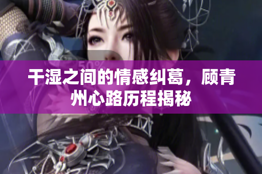 干湿之间的情感纠葛，顾青州心路历程揭秘