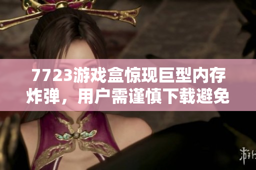 7723游戏盒惊现巨型内存炸弹，用户需谨慎下载避免损失