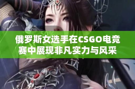 俄罗斯女选手在CSGO电竞赛中展现非凡实力与风采