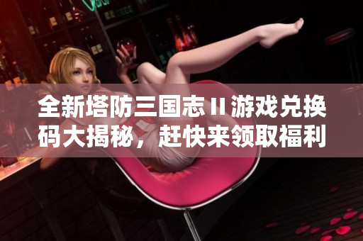 全新塔防三国志Ⅱ游戏兑换码大揭秘，赶快来领取福利吧！