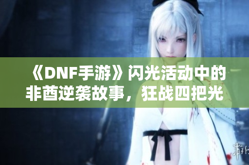 《DNF手游》闪光活动中的非酋逆袭故事，狂战四把光剑的传奇之旅