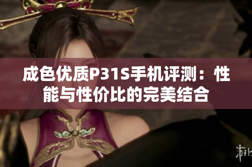 成色优质P31S手机评测：性能与性价比的完美结合