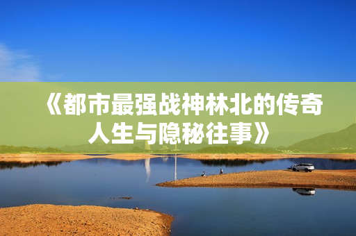 《都市最强战神林北的传奇人生与隐秘往事》