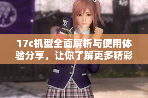 17c机型全面解析与使用体验分享，让你了解更多精彩内容