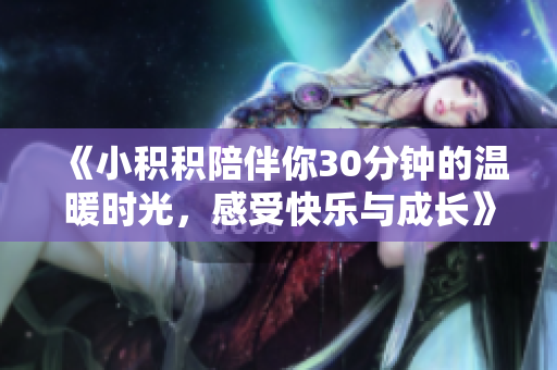 《小积积陪伴你30分钟的温暖时光，感受快乐与成长》