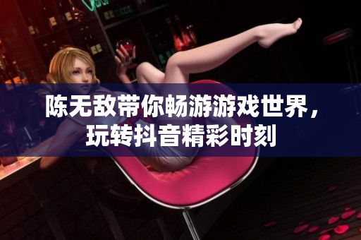 陈无敌带你畅游游戏世界，玩转抖音精彩时刻