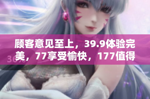 顾客意见至上，39.9体验完美，77享受愉快，177值得重磅提升