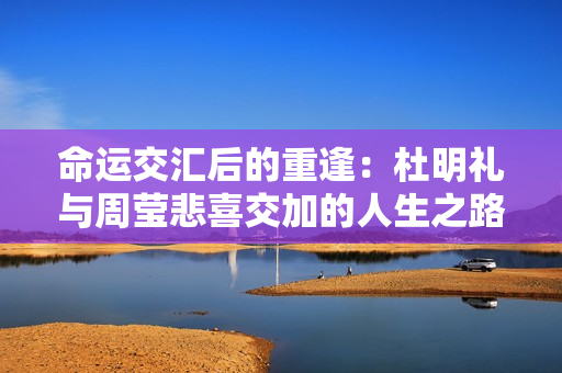 命运交汇后的重逢：杜明礼与周莹悲喜交加的人生之路