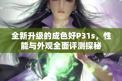 全新升级的成色好P31s，性能与外观全面评测探秘