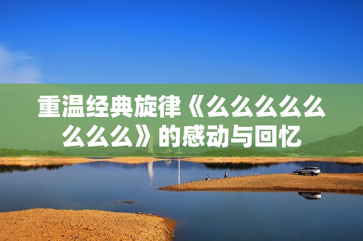 重温经典旋律《么么么么么么么么》的感动与回忆